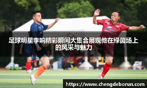足球明星李响精彩瞬间大集合展现他在绿茵场上的风采与魅力