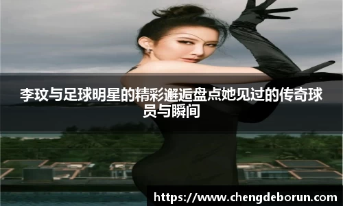 李玟与足球明星的精彩邂逅盘点她见过的传奇球员与瞬间